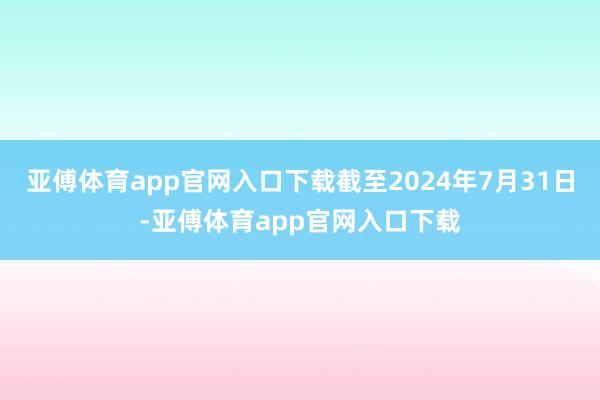 亚傅体育app官网入口下载截至2024年7月31日-亚傅体育app官网入口下载