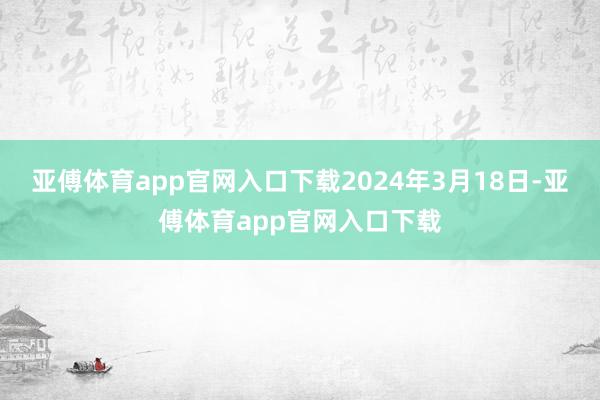 亚傅体育app官网入口下载2024年3月18日-亚傅体育app官网入口下载