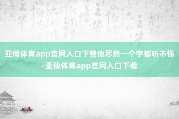 亚傅体育app官网入口下载他尽然一个字都听不懂-亚傅体育app官网入口下载