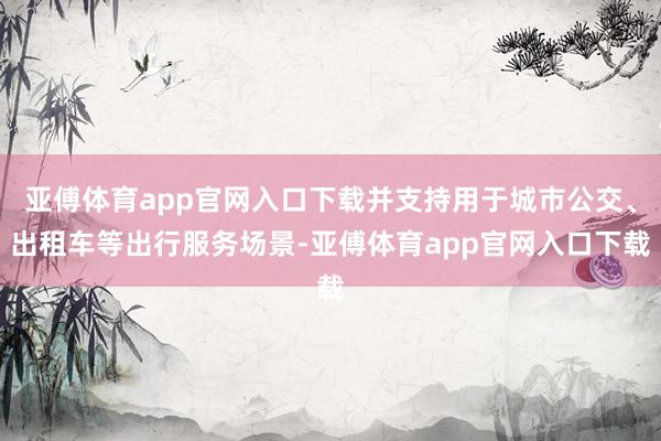 亚傅体育app官网入口下载并支持用于城市公交、出租车等出行服务场景-亚傅体育app官网入口下载