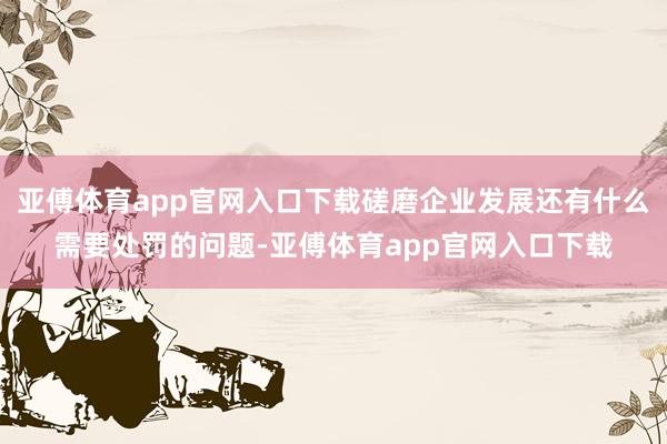 亚傅体育app官网入口下载磋磨企业发展还有什么需要处罚的问题-亚傅体育app官网入口下载