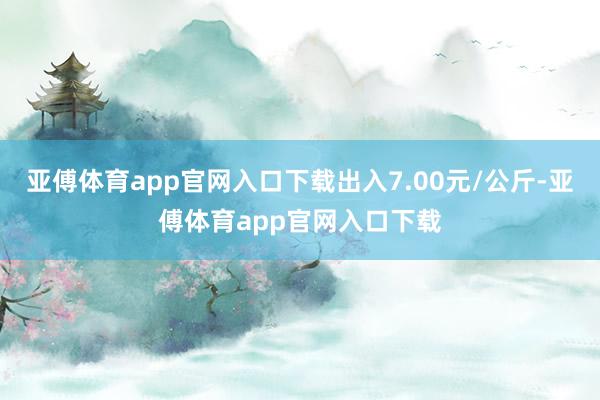 亚傅体育app官网入口下载出入7.00元/公斤-亚傅体育app官网入口下载