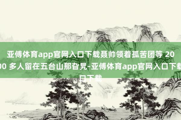 亚傅体育app官网入口下载聂帅领着孤苦团等 2000 多人留在五台山那旮旯-亚傅体育app官网入口下载