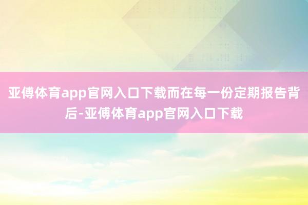 亚傅体育app官网入口下载而在每一份定期报告背后-亚傅体育app官网入口下载