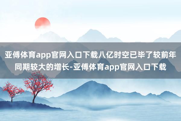 亚傅体育app官网入口下载八亿时空已毕了较前年同期较大的增长-亚傅体育app官网入口下载