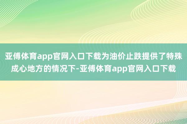 亚傅体育app官网入口下载为油价止跌提供了特殊成心地方的情况下-亚傅体育app官网入口下载