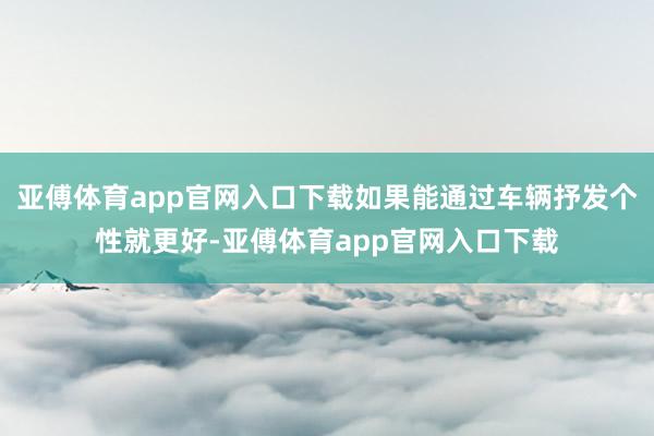 亚傅体育app官网入口下载如果能通过车辆抒发个性就更好-亚傅体育app官网入口下载