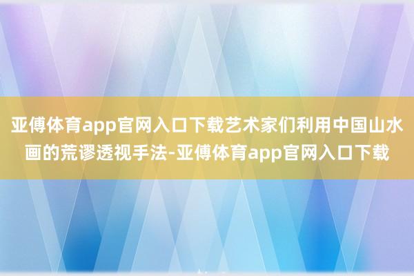 亚傅体育app官网入口下载艺术家们利用中国山水画的荒谬透视手法-亚傅体育app官网入口下载