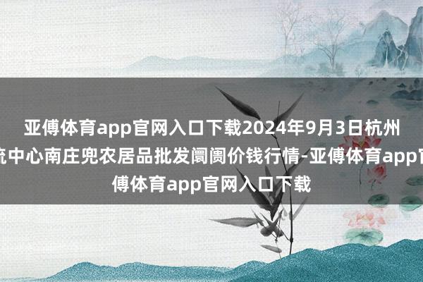 亚傅体育app官网入口下载2024年9月3日杭州农副居品物流中心南庄兜农居品批发阛阓价钱行情-亚傅体育app官网入口下载