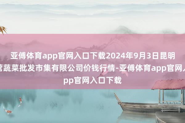 亚傅体育app官网入口下载2024年9月3日昆明市王旗营蔬菜批发市集有限公司价钱行情-亚傅体育app官网入口下载