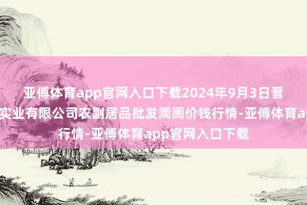 亚傅体育app官网入口下载2024年9月3日晋城市绿盛农工商实业有限公司农副居品批发阛阓价钱行情-亚傅体育app官网入口下载