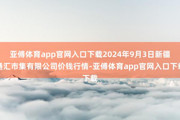 亚傅体育app官网入口下载2024年9月3日新疆通汇市集有限公司价钱行情-亚傅体育app官网入口下载