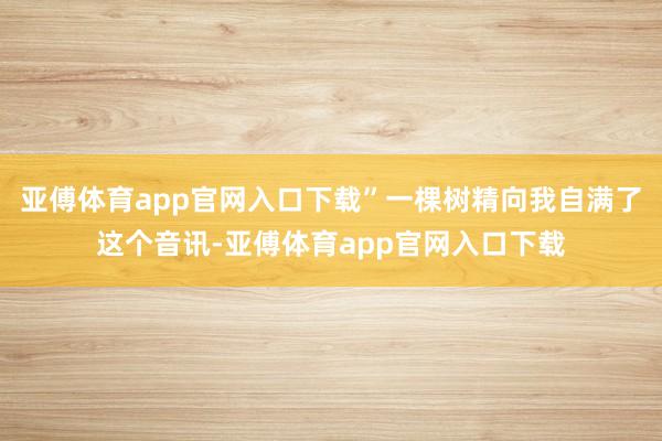 亚傅体育app官网入口下载”一棵树精向我自满了这个音讯-亚傅体育app官网入口下载