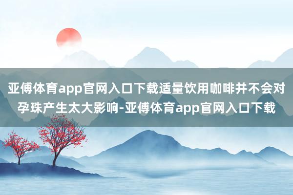 亚傅体育app官网入口下载适量饮用咖啡并不会对孕珠产生太大影响-亚傅体育app官网入口下载