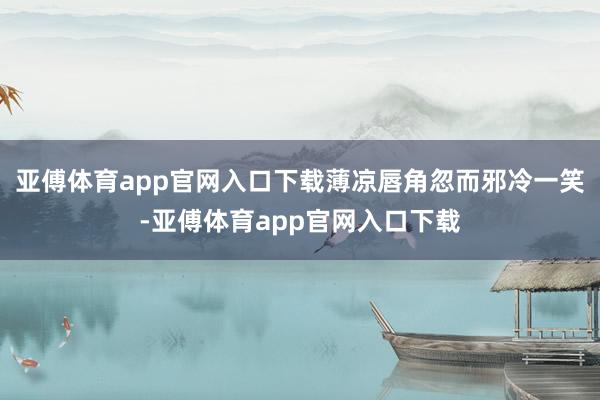 亚傅体育app官网入口下载薄凉唇角忽而邪冷一笑-亚傅体育app官网入口下载