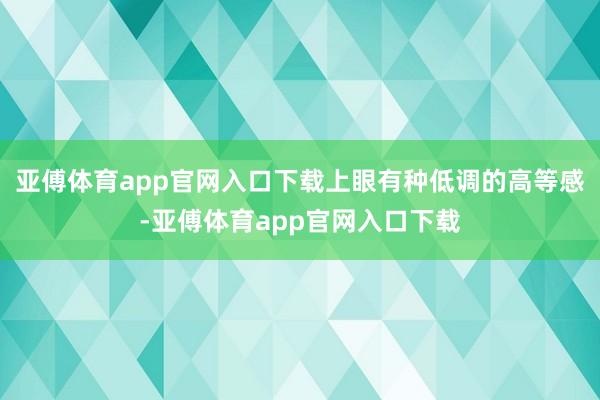 亚傅体育app官网入口下载上眼有种低调的高等感-亚傅体育app官网入口下载