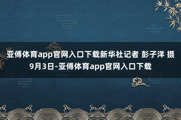 亚傅体育app官网入口下载　　新华社记者 彭子洋 摄　　9月3日-亚傅体育app官网入口下载