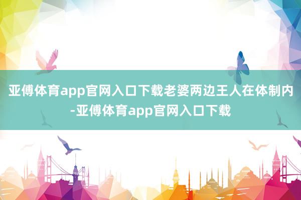 亚傅体育app官网入口下载老婆两边王人在体制内-亚傅体育app官网入口下载