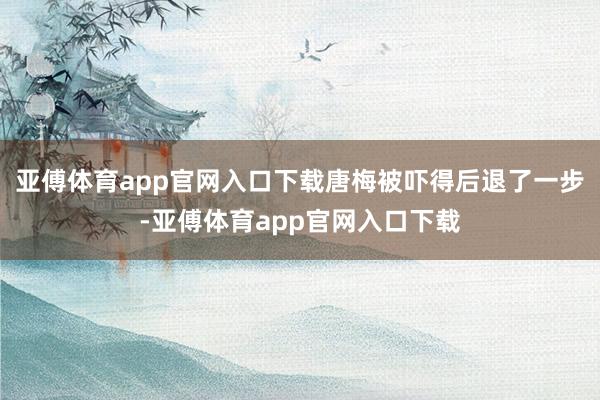 亚傅体育app官网入口下载唐梅被吓得后退了一步-亚傅体育app官网入口下载