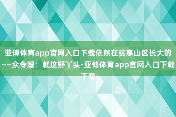 亚傅体育app官网入口下载依然在贫寒山区长大的——众令嫒：就这野丫头-亚傅体育app官网入口下载