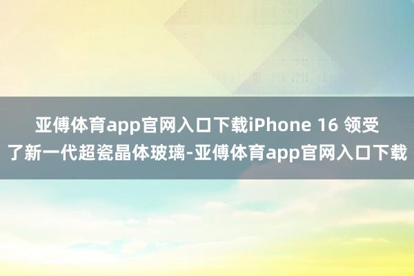 亚傅体育app官网入口下载iPhone 16 领受了新一代超瓷晶体玻璃-亚傅体育app官网入口下载