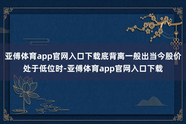 亚傅体育app官网入口下载底背离一般出当今股价处于低位时-亚傅体育app官网入口下载