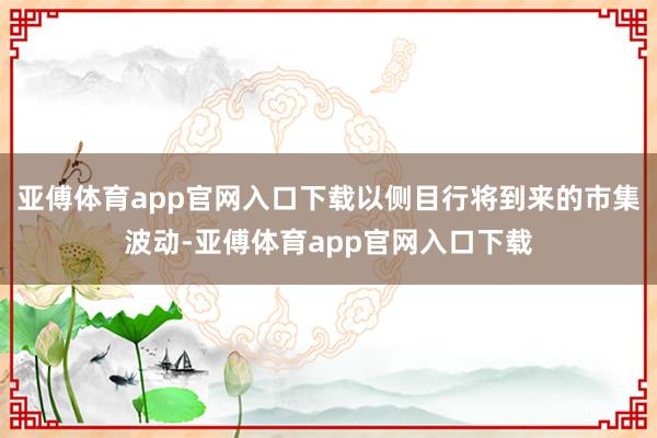 亚傅体育app官网入口下载以侧目行将到来的市集波动-亚傅体育app官网入口下载