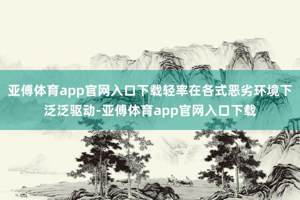 亚傅体育app官网入口下载轻率在各式恶劣环境下泛泛驱动-亚傅体育app官网入口下载