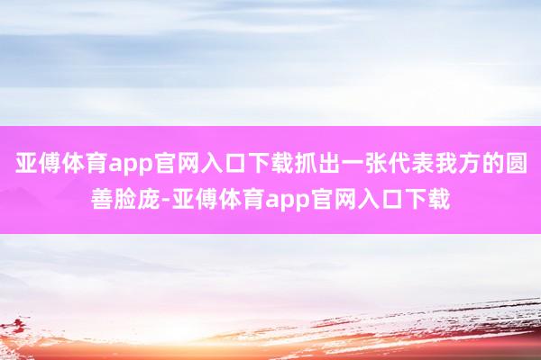 亚傅体育app官网入口下载抓出一张代表我方的圆善脸庞-亚傅体育app官网入口下载