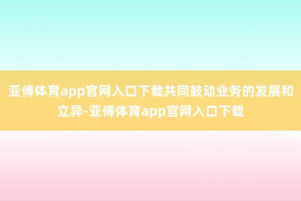 亚傅体育app官网入口下载共同鼓动业务的发展和立异-亚傅体育app官网入口下载