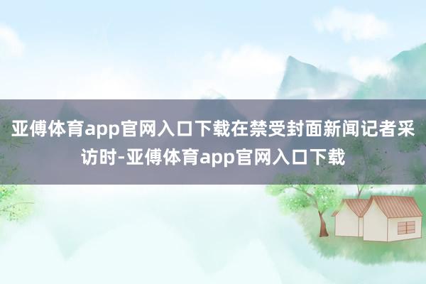 亚傅体育app官网入口下载在禁受封面新闻记者采访时-亚傅体育app官网入口下载