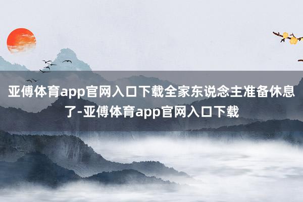 亚傅体育app官网入口下载全家东说念主准备休息了-亚傅体育app官网入口下载