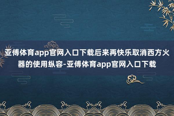 亚傅体育app官网入口下载后来再快乐取消西方火器的使用纵容-亚傅体育app官网入口下载