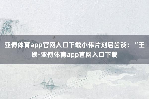 亚傅体育app官网入口下载小伟片刻启齿谈：“王姨-亚傅体育app官网入口下载