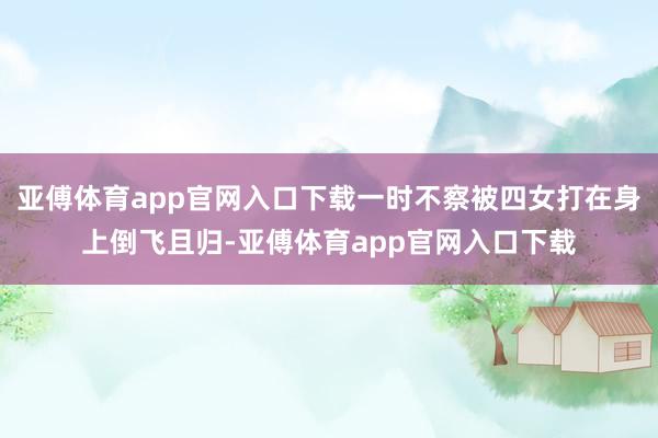 亚傅体育app官网入口下载一时不察被四女打在身上倒飞且归-亚傅体育app官网入口下载