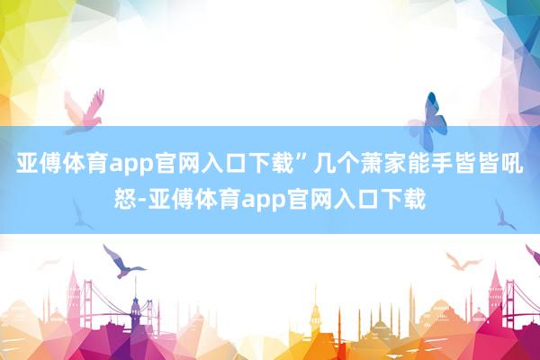 亚傅体育app官网入口下载”几个萧家能手皆皆吼怒-亚傅体育app官网入口下载