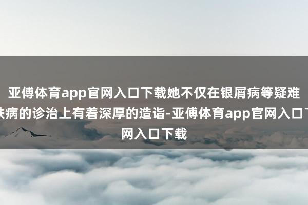 亚傅体育app官网入口下载她不仅在银屑病等疑难皮肤病的诊治上有着深厚的造诣-亚傅体育app官网入口下载