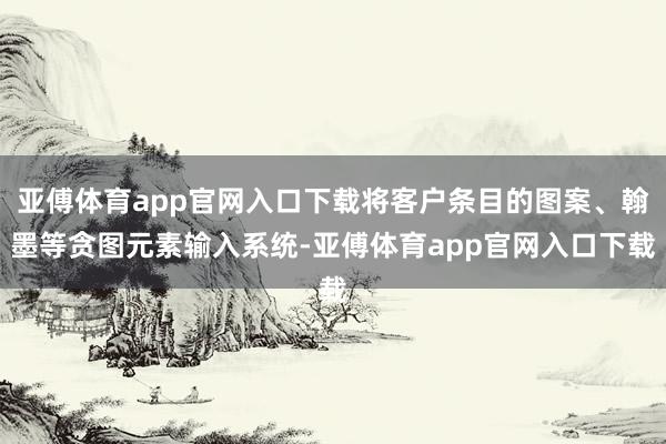 亚傅体育app官网入口下载将客户条目的图案、翰墨等贪图元素输入系统-亚傅体育app官网入口下载