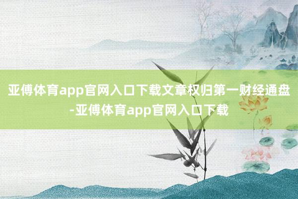 亚傅体育app官网入口下载文章权归第一财经通盘-亚傅体育app官网入口下载