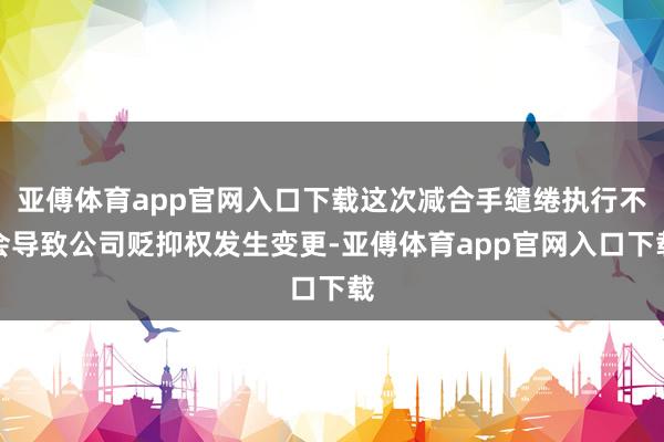 亚傅体育app官网入口下载这次减合手缱绻执行不会导致公司贬抑权发生变更-亚傅体育app官网入口下载