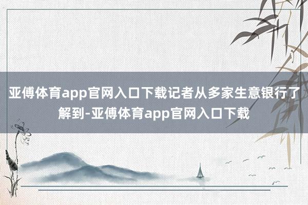 亚傅体育app官网入口下载记者从多家生意银行了解到-亚傅体育app官网入口下载