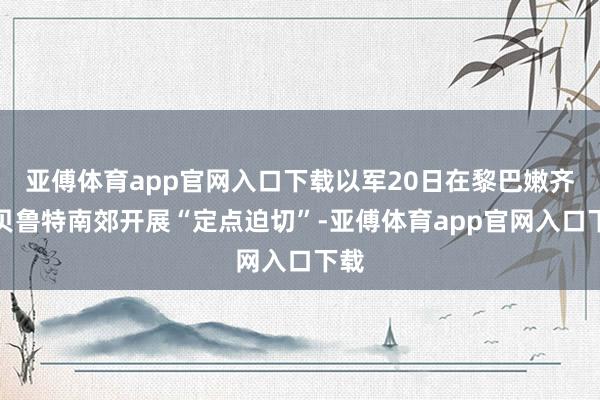 亚傅体育app官网入口下载以军20日在黎巴嫩齐门贝鲁特南郊开展“定点迫切”-亚傅体育app官网入口下载