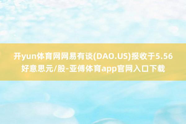 开yun体育网网易有谈(DAO.US)报收于5.56好意思元/股-亚傅体育app官网入口下载