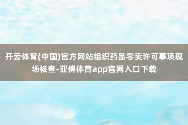 开云体育(中国)官方网站组织药品零卖许可事项现场核查-亚傅体育app官网入口下载