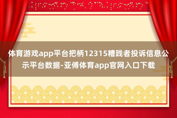 体育游戏app平台把柄12315糟践者投诉信息公示平台数据-亚傅体育app官网入口下载