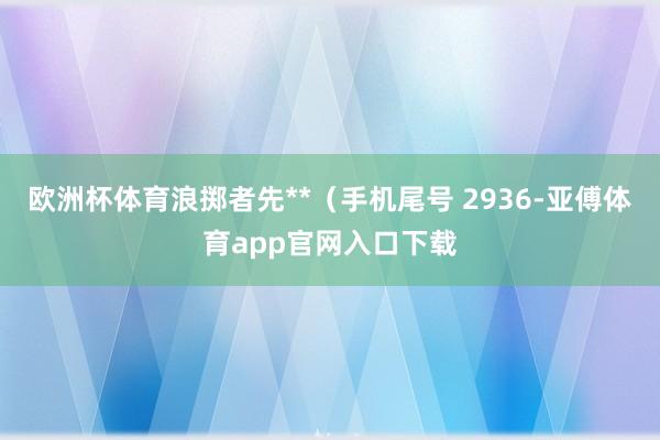 欧洲杯体育浪掷者先**（手机尾号 2936-亚傅体育app官网入口下载