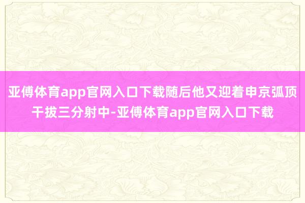 亚傅体育app官网入口下载随后他又迎着申京弧顶干拔三分射中-亚傅体育app官网入口下载