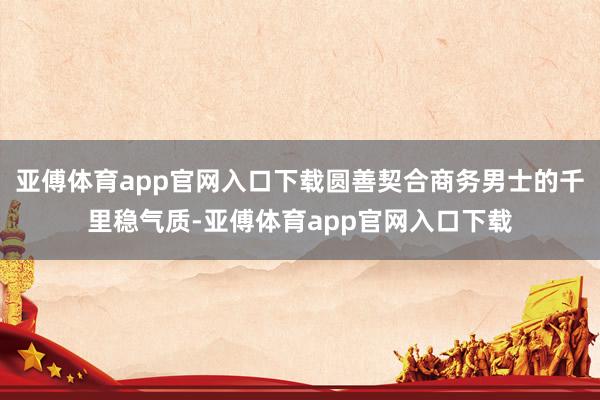 亚傅体育app官网入口下载圆善契合商务男士的千里稳气质-亚傅体育app官网入口下载