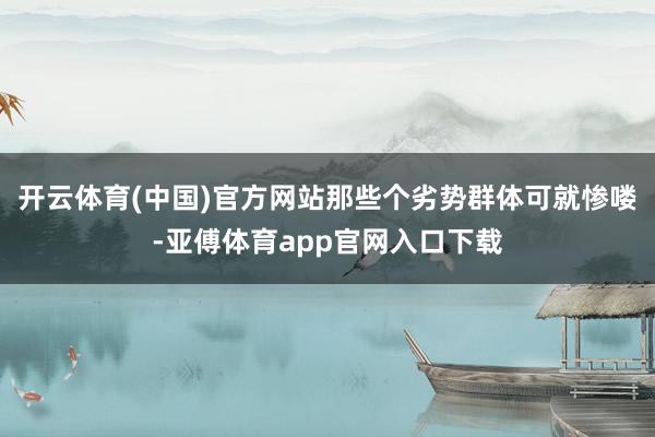 开云体育(中国)官方网站那些个劣势群体可就惨喽-亚傅体育app官网入口下载