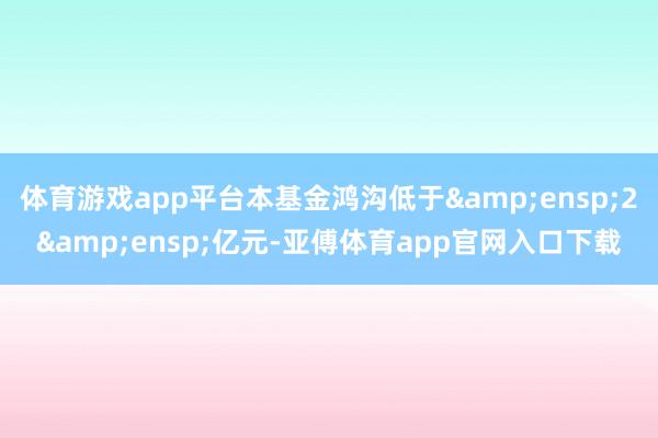 体育游戏app平台本基金鸿沟低于&ensp;2&ensp;亿元-亚傅体育app官网入口下载